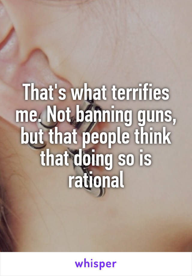 That's what terrifies me. Not banning guns, but that people think that doing so is rational