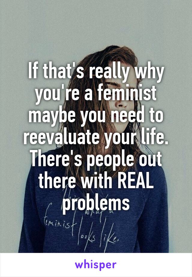 If that's really why you're a feminist maybe you need to reevaluate your life. There's people out there with REAL problems