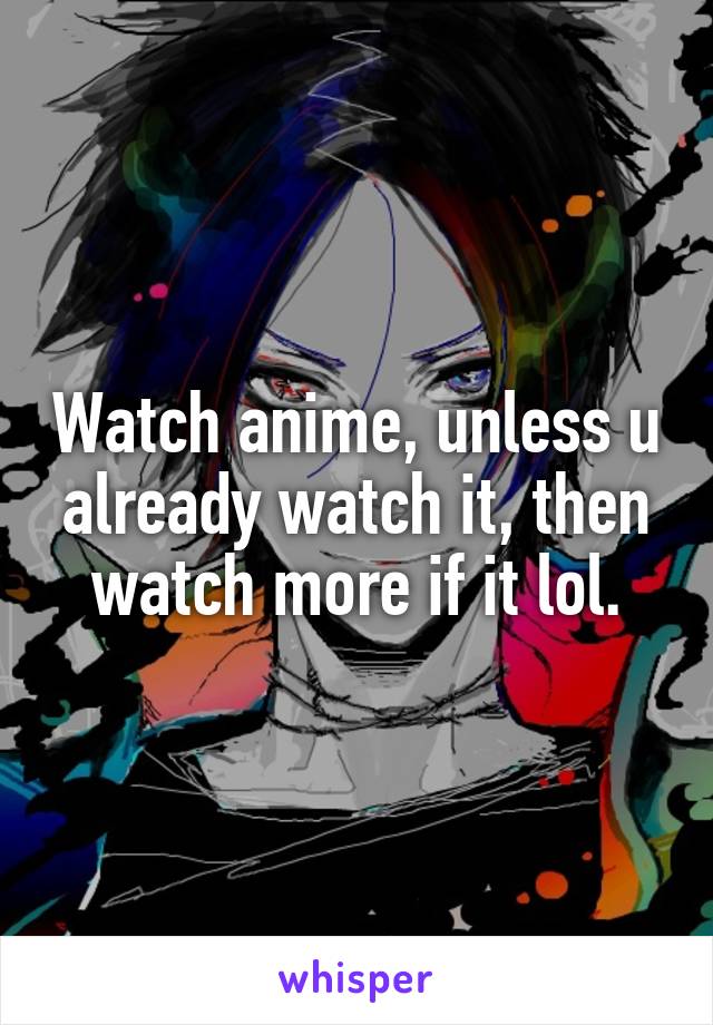 Watch anime, unless u already watch it, then watch more if it lol.