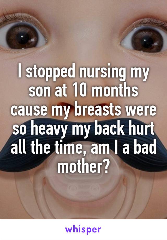 I stopped nursing my son at 10 months cause my breasts were so heavy my back hurt all the time, am I a bad mother?