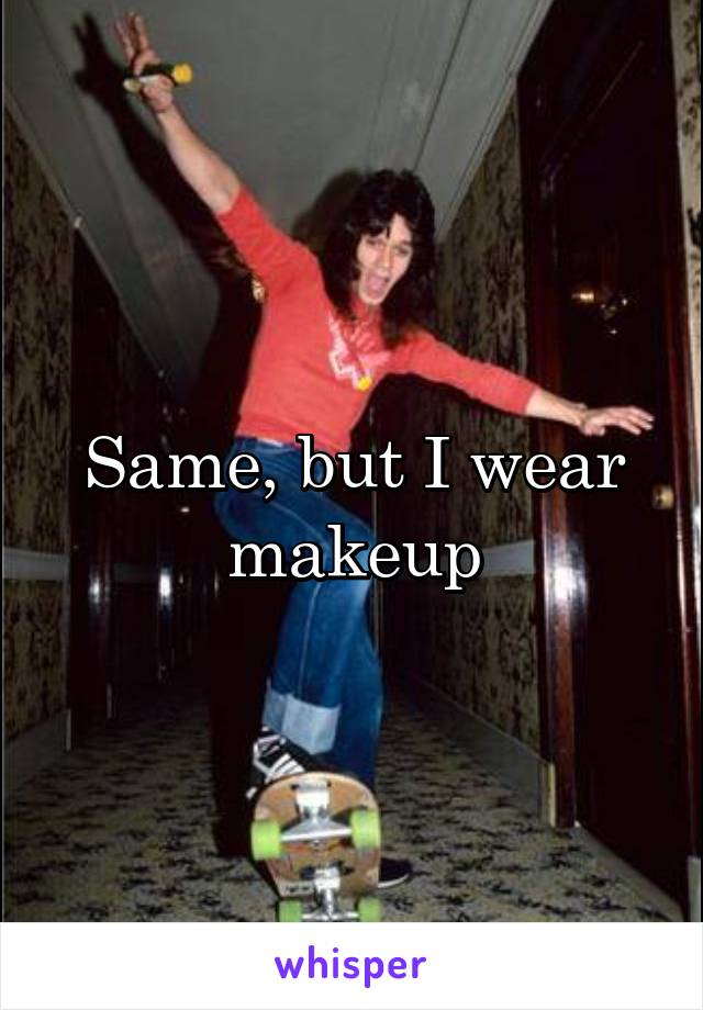 Same, but I wear makeup