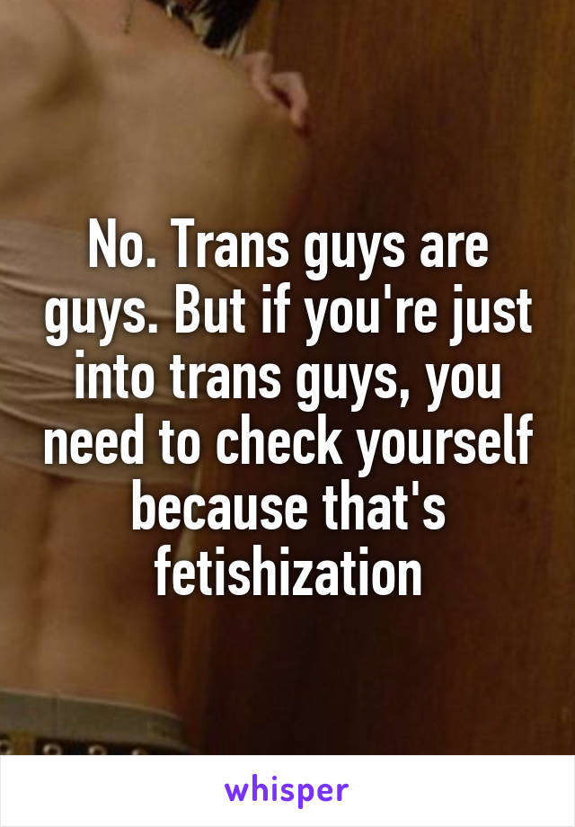 No. Trans guys are guys. But if you're just into trans guys, you need to check yourself because that's fetishization