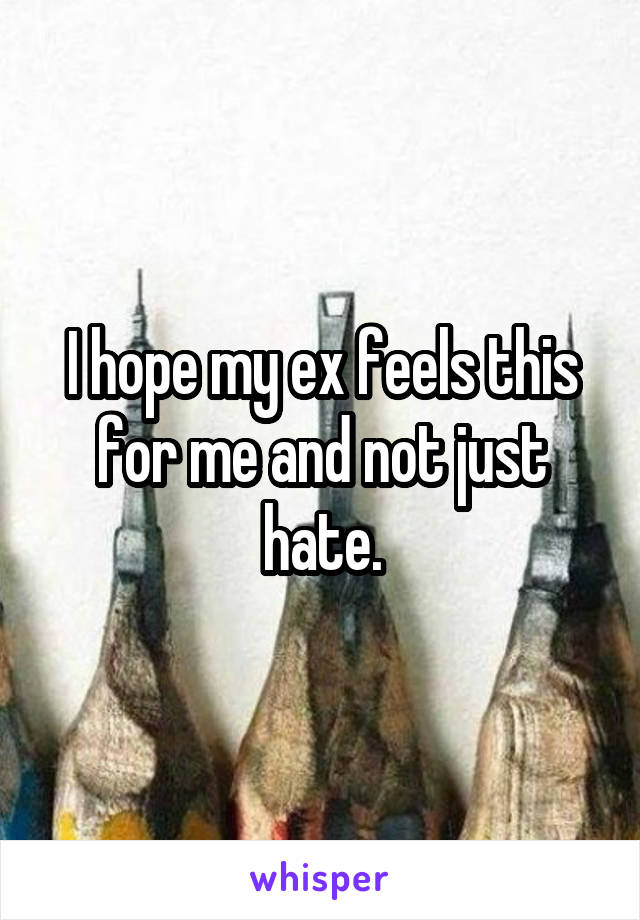 I hope my ex feels this for me and not just hate.