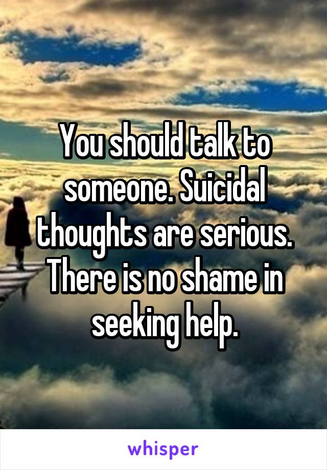 You should talk to someone. Suicidal thoughts are serious. There is no shame in seeking help.