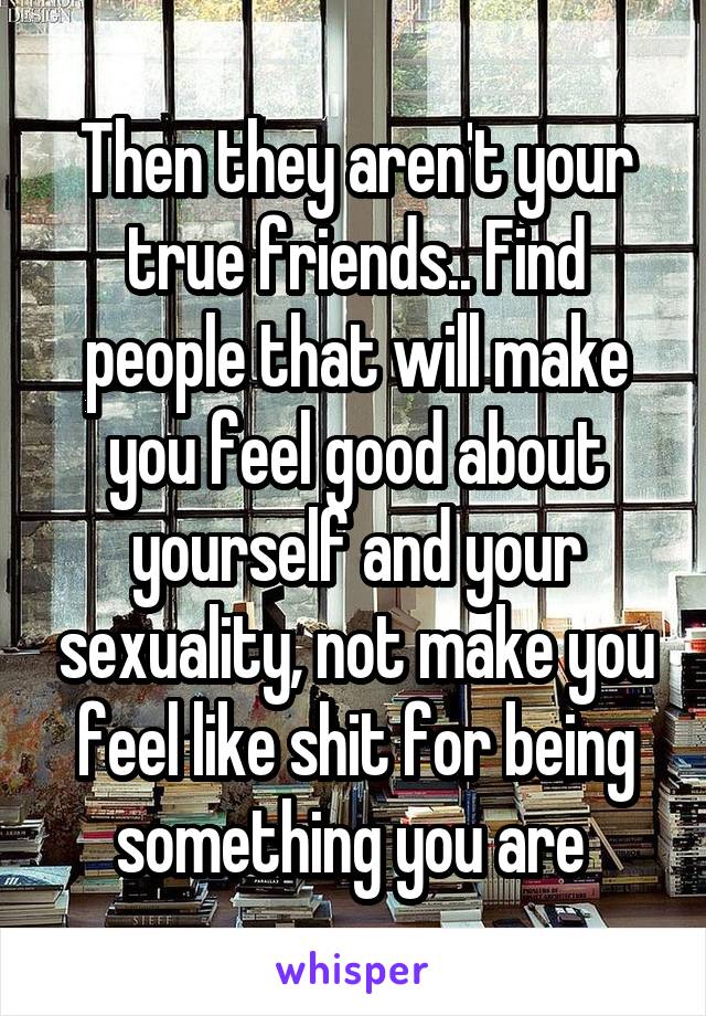 Then they aren't your true friends.. Find people that will make you feel good about yourself and your sexuality, not make you feel like shit for being something you are 