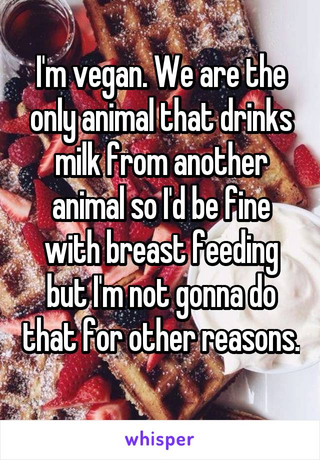 I'm vegan. We are the only animal that drinks milk from another animal so I'd be fine with breast feeding but I'm not gonna do that for other reasons. 