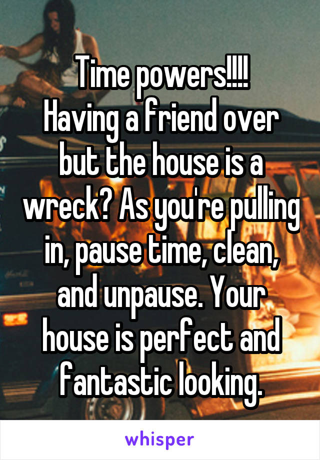 Time powers!!!!
Having a friend over but the house is a wreck? As you're pulling in, pause time, clean, and unpause. Your house is perfect and fantastic looking.