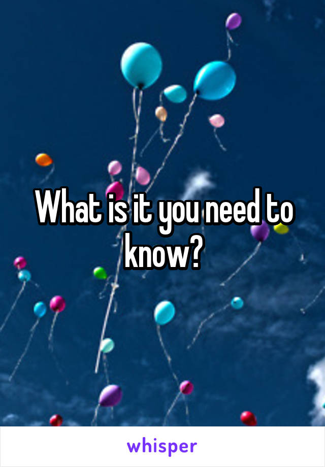 What is it you need to know?