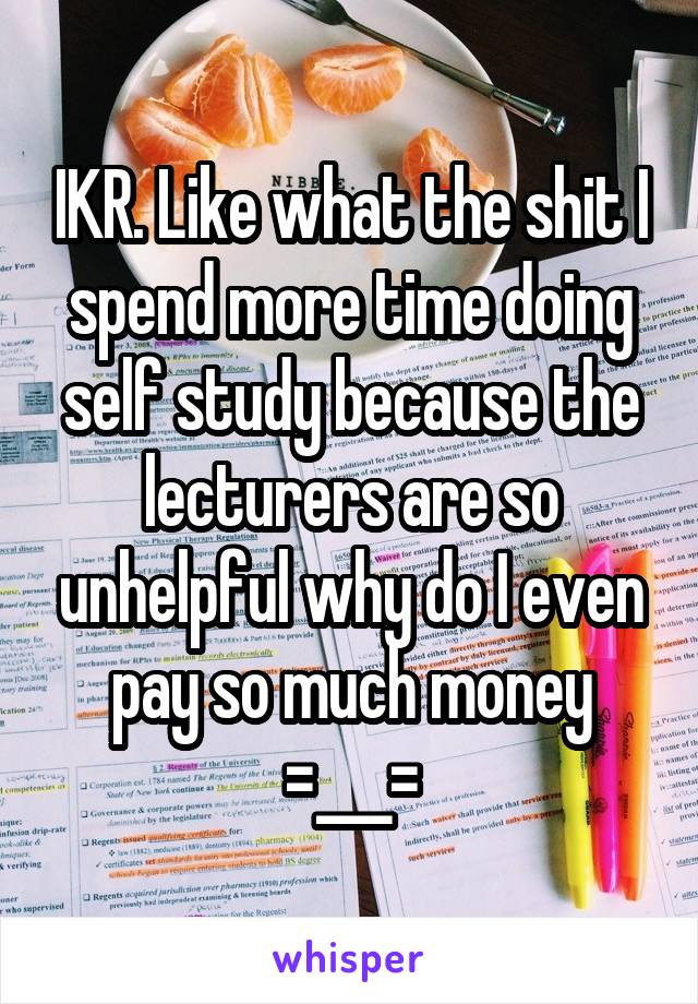 IKR. Like what the shit I spend more time doing self study because the lecturers are so unhelpful why do I even pay so much money =___=