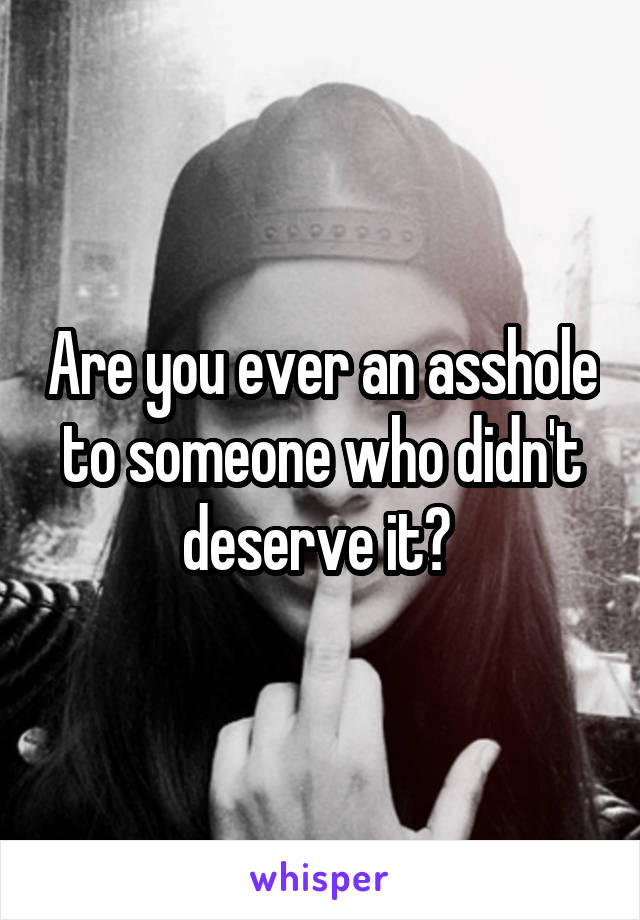 Are you ever an asshole to someone who didn't deserve it? 