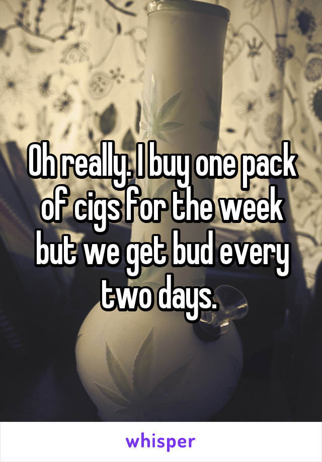 Oh really. I buy one pack of cigs for the week but we get bud every two days. 