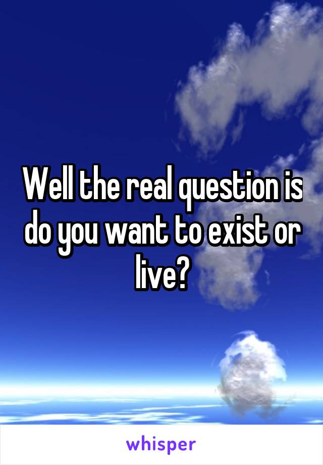Well the real question is do you want to exist or live?
