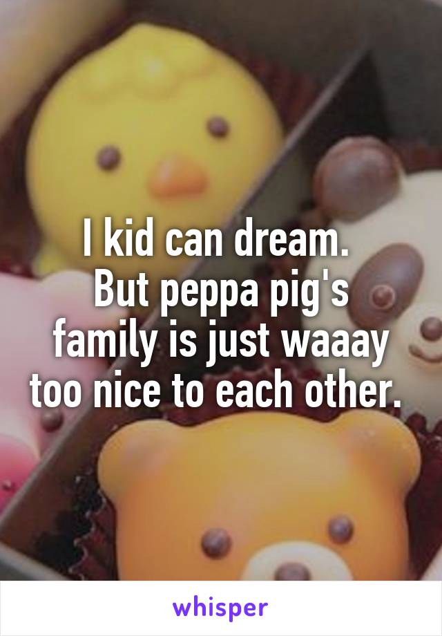 I kid can dream. 
But peppa pig's family is just waaay too nice to each other. 