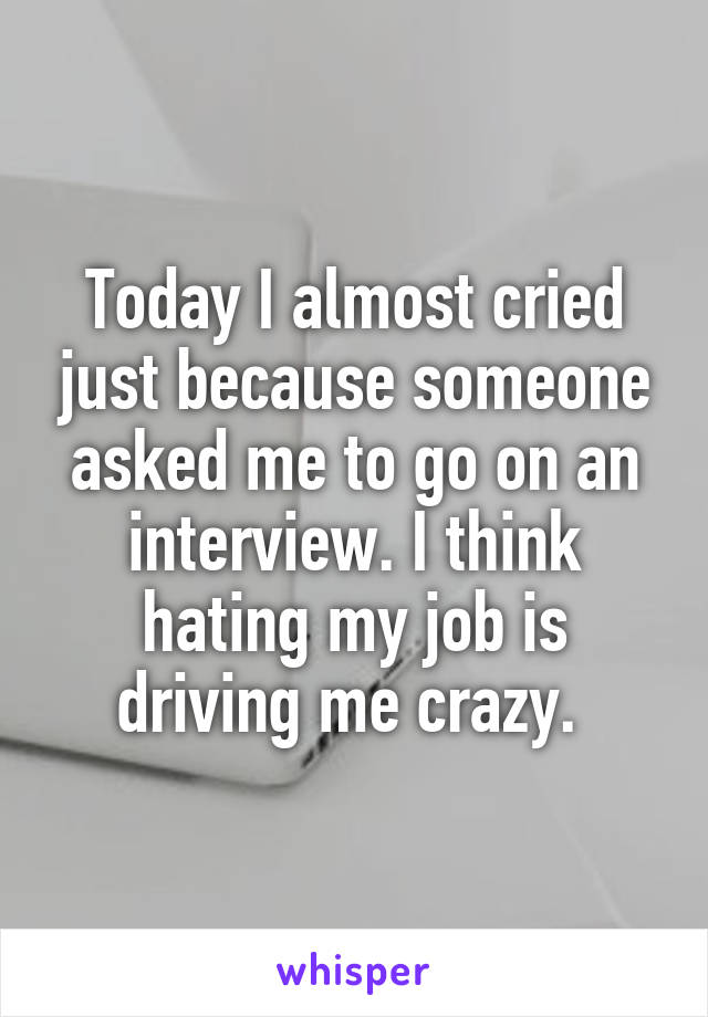 Today I almost cried just because someone asked me to go on an interview. I think hating my job is driving me crazy. 