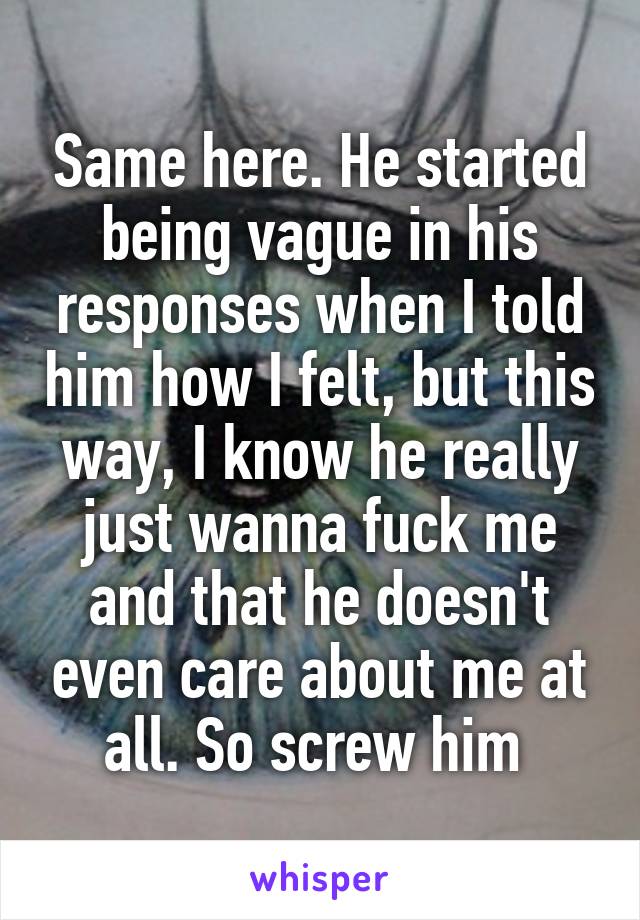 Same here. He started being vague in his responses when I told him how I felt, but this way, I know he really just wanna fuck me and that he doesn't even care about me at all. So screw him 
