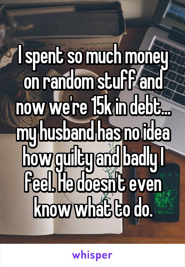 I spent so much money on random stuff and now we're 15k in debt... my husband has no idea how guilty and badly I feel. He doesn't even know what to do.
