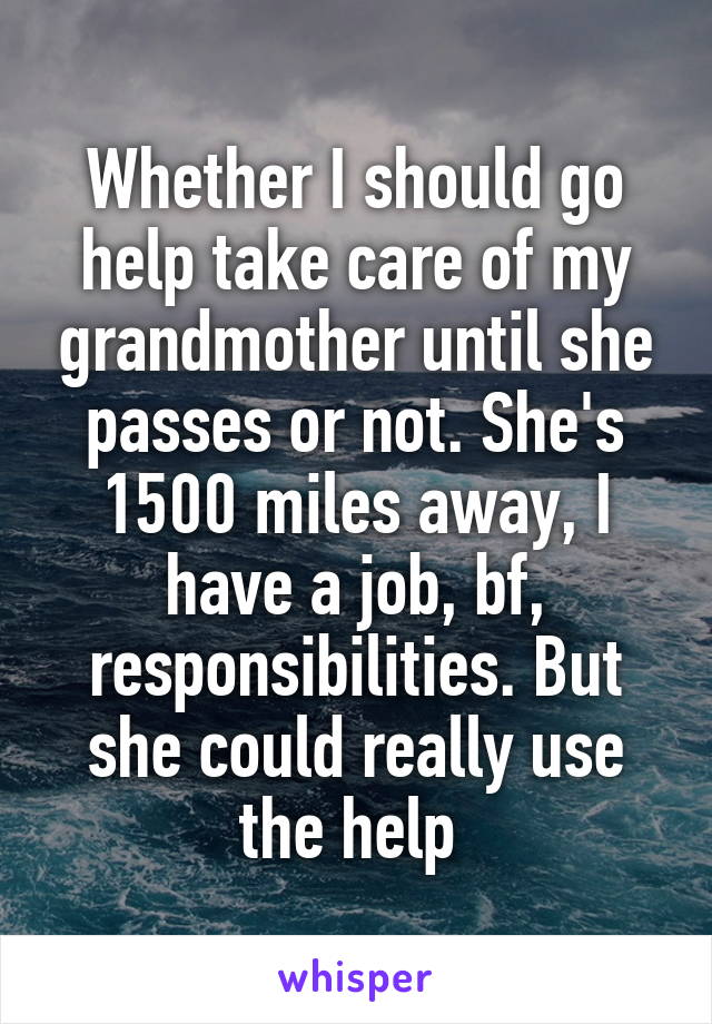 Whether I should go help take care of my grandmother until she passes or not. She's 1500 miles away, I have a job, bf, responsibilities. But she could really use the help 