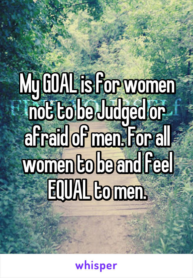 My GOAL is for women not to be Judged or afraid of men. For all women to be and feel EQUAL to men.