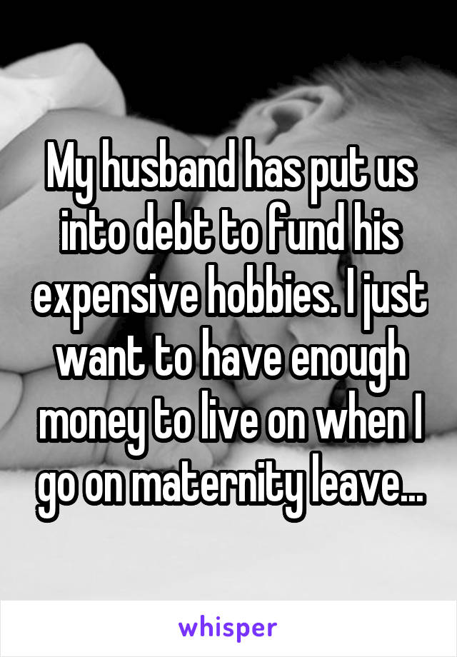 My husband has put us into debt to fund his expensive hobbies. I just want to have enough money to live on when I go on maternity leave...