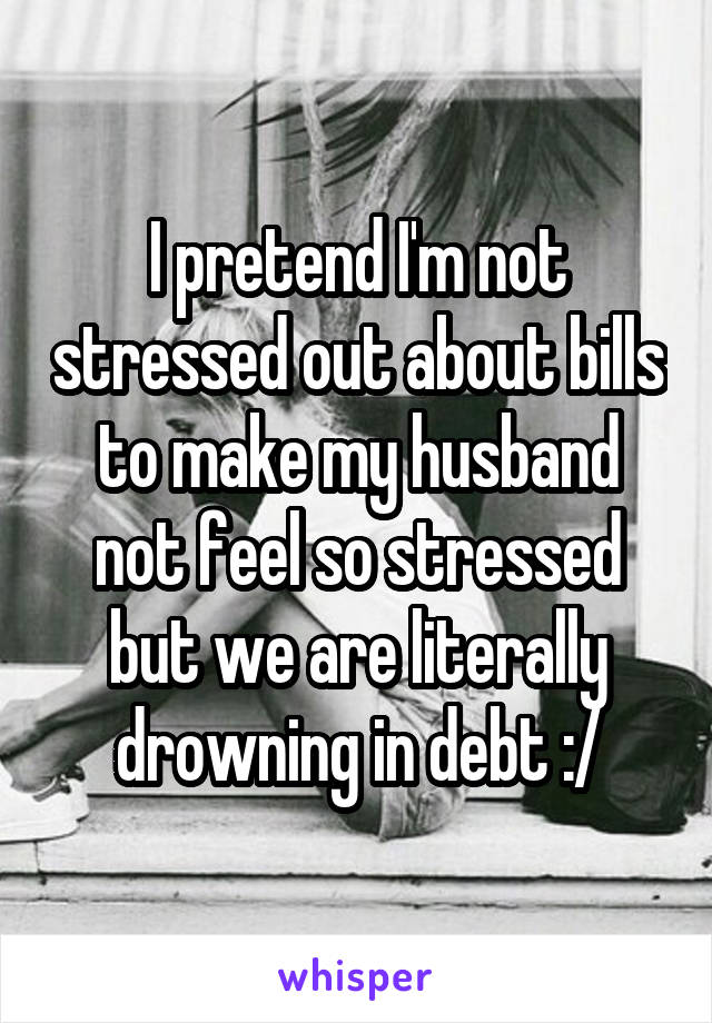 I pretend I'm not stressed out about bills to make my husband not feel so stressed but we are literally drowning in debt :/