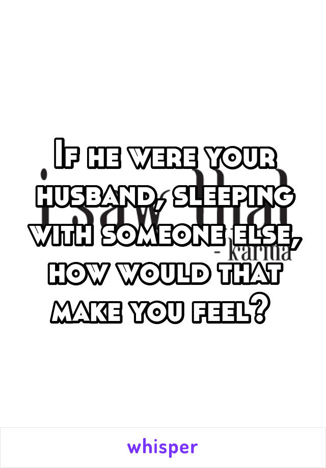 If he were your husband, sleeping with someone else, how would that make you feel? 