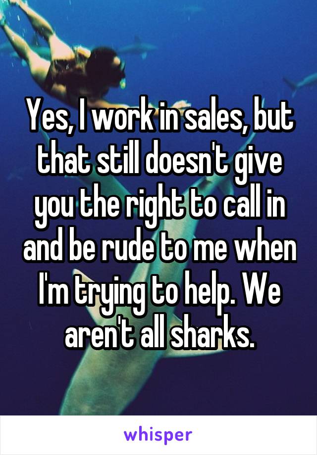Yes, I work in sales, but that still doesn't give you the right to call in and be rude to me when I'm trying to help. We aren't all sharks.