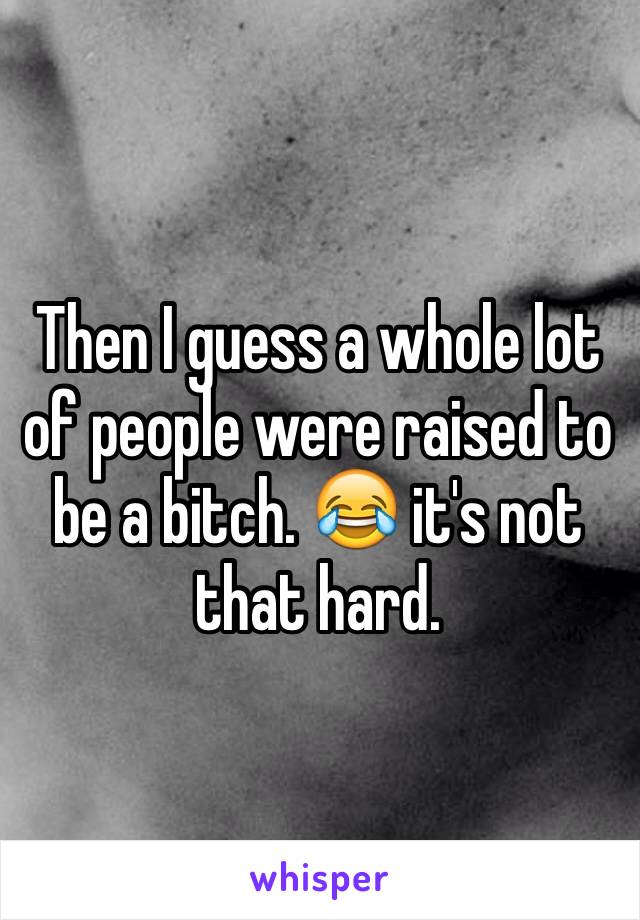 Then I guess a whole lot of people were raised to be a bitch. 😂 it's not that hard. 