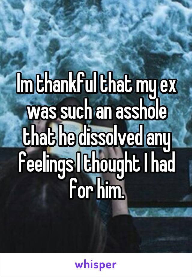 Im thankful that my ex was such an asshole that he dissolved any feelings I thought I had for him.