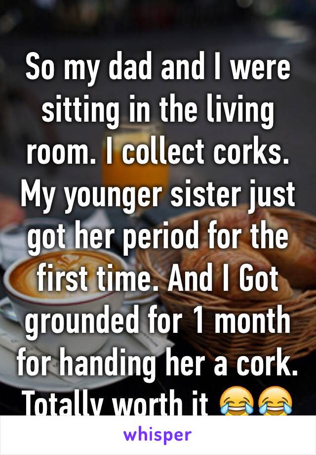 So my dad and I were sitting in the living room. I collect corks. My younger sister just got her period for the first time. And I Got grounded for 1 month for handing her a cork. Totally worth it 😂😂