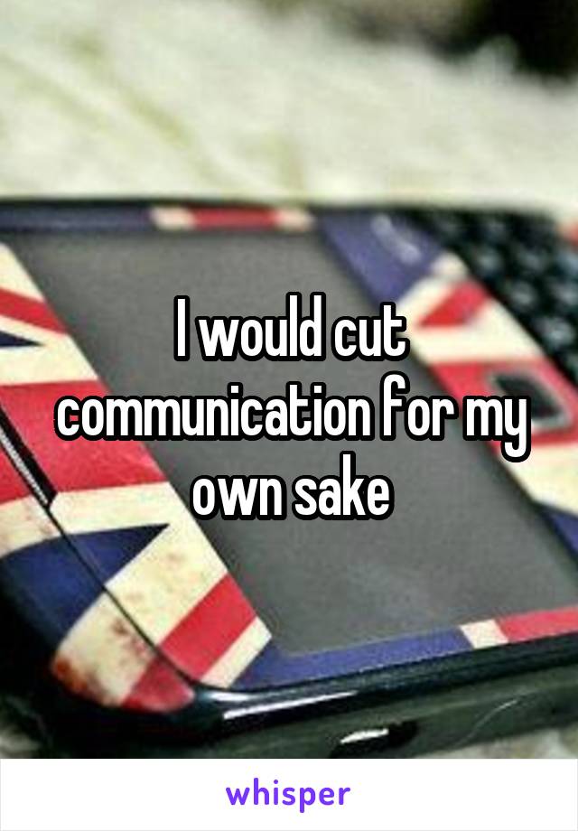 I would cut communication for my own sake