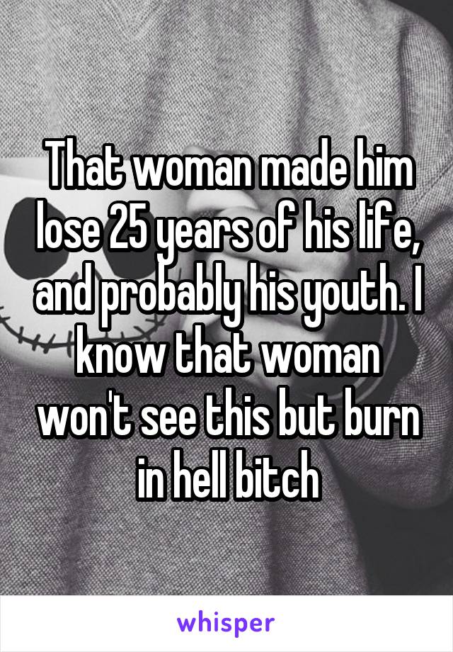 That woman made him lose 25 years of his life, and probably his youth. I know that woman won't see this but burn in hell bitch