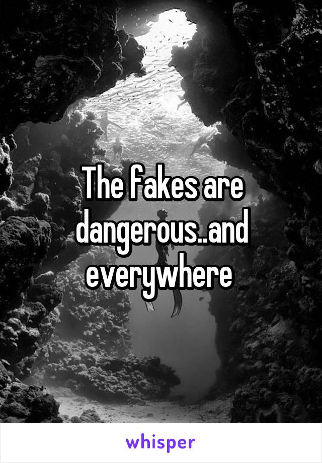 The fakes are dangerous..and everywhere 