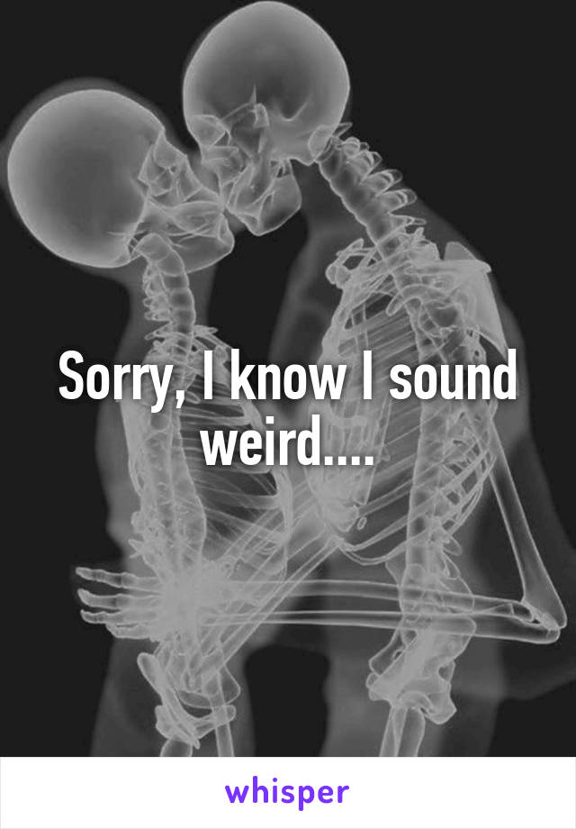 Sorry, I know I sound weird....