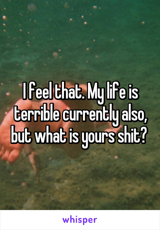 I feel that. My life is terrible currently also, but what is yours shit? 