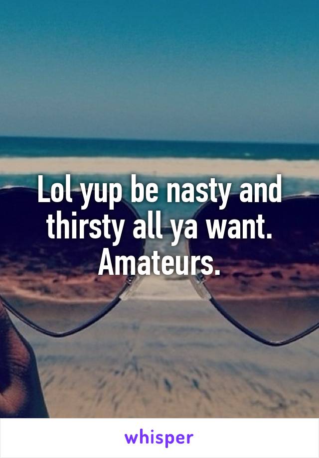 Lol yup be nasty and thirsty all ya want. Amateurs.