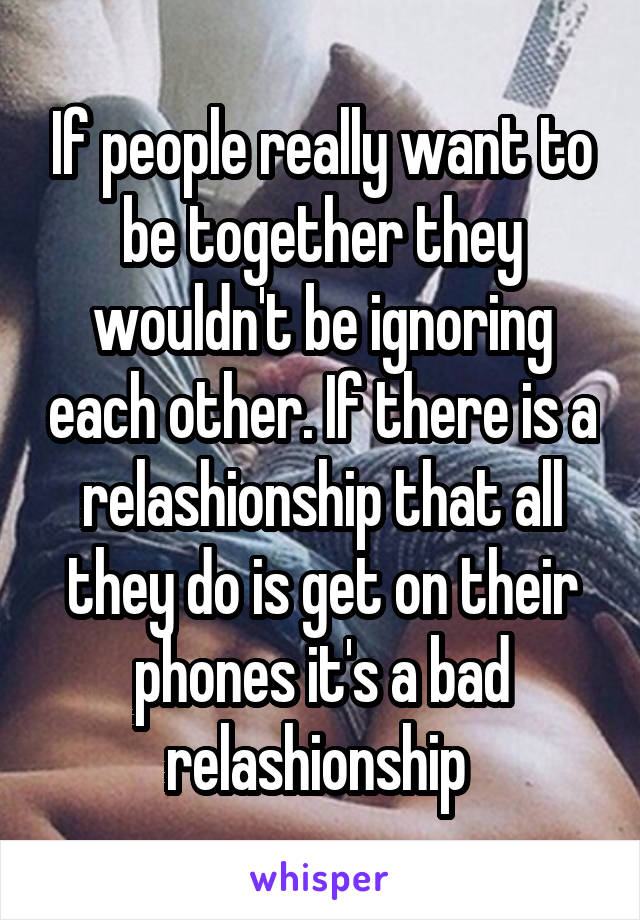 If people really want to be together they wouldn't be ignoring each other. If there is a relashionship that all they do is get on their phones it's a bad relashionship 