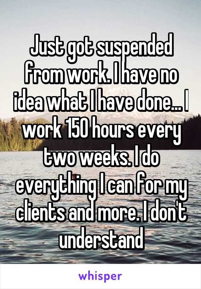 Just got suspended from work. I have no idea what I have done... I work 150 hours every two weeks. I do everything I can for my clients and more. I don't understand