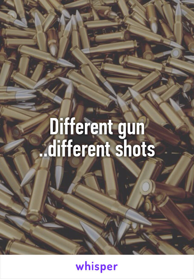 Different gun ..different shots