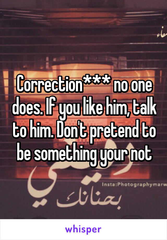 Correction*** no one does. If you like him, talk to him. Don't pretend to be something your not