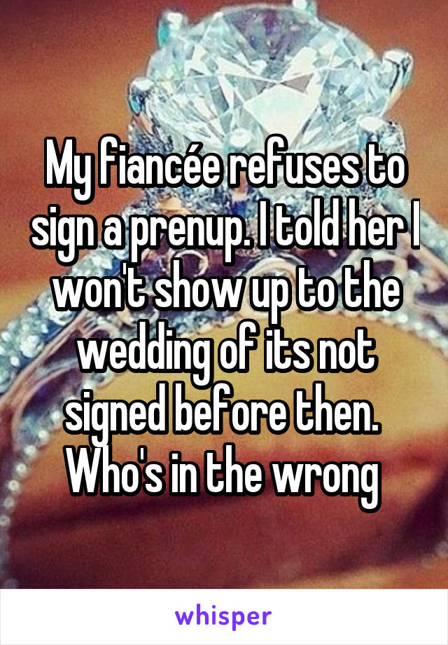 My fiancée refuses to sign a prenup. I told her I won't show up to the wedding of its not signed before then. 
Who's in the wrong 