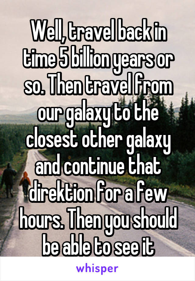 Well, travel back in time 5 billion years or so. Then travel from our galaxy to the closest other galaxy and continue that direktion for a few hours. Then you should be able to see it