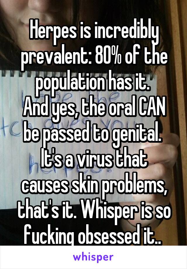 Herpes is incredibly prevalent: 80% of the population has it. 
And yes, the oral CAN be passed to genital. 
It's a virus that causes skin problems, that's it. Whisper is so fucking obsessed it.. 