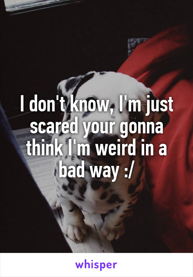 I don't know, I'm just scared your gonna think I'm weird in a bad way :/