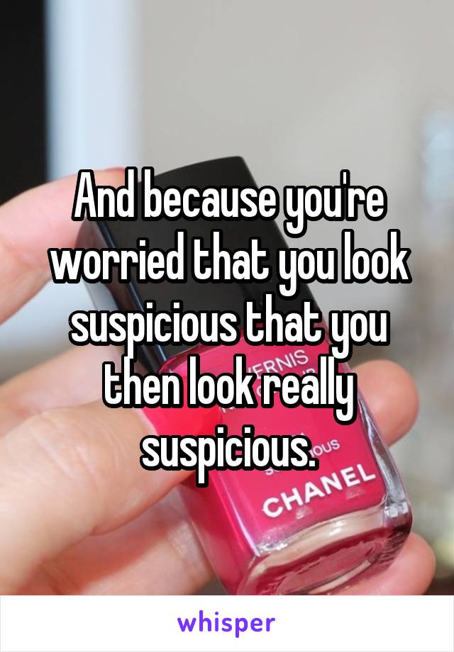And because you're worried that you look suspicious that you then look really suspicious.