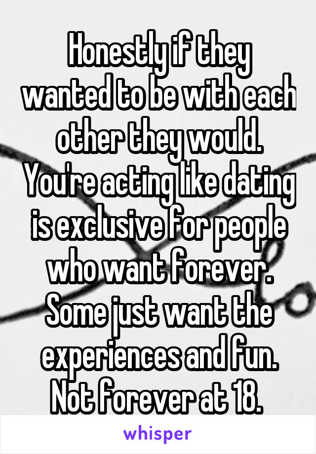 Honestly if they wanted to be with each other they would. You're acting like dating is exclusive for people who want forever. Some just want the experiences and fun. Not forever at 18. 