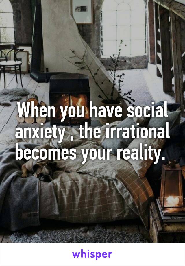 When you have social anxiety , the irrational becomes your reality. 
