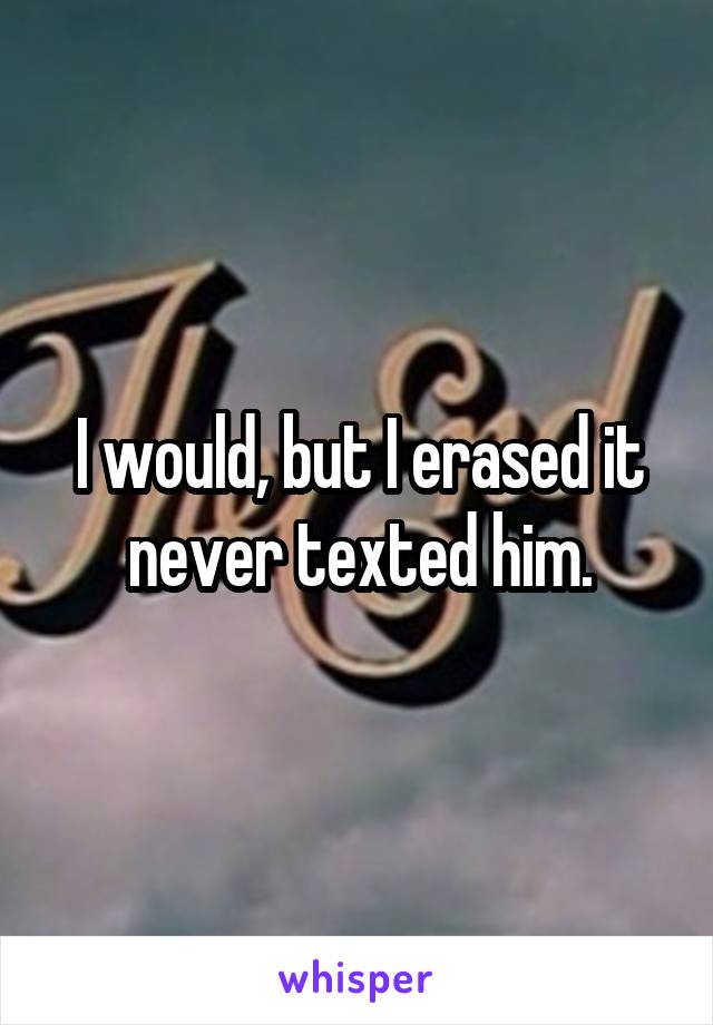 I would, but I erased it never texted him.
