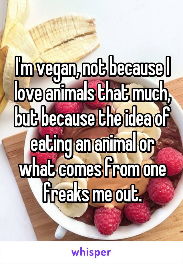 I'm vegan, not because I love animals that much, but because the idea of eating an animal or what comes from one freaks me out.