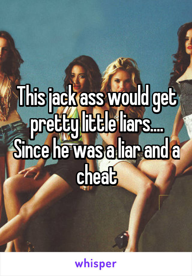 This jack ass would get pretty little liars.... Since he was a liar and a cheat