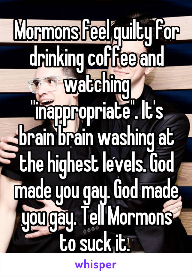 Mormons feel quilty for drinking coffee and watching "inappropriate". It's brain brain washing at the highest levels. God made you gay. God made you gay. Tell Mormons to suck it. 